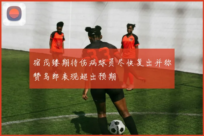 宿茂臻期待伤病球员尽快复出并称赞乌郎表现超出预期