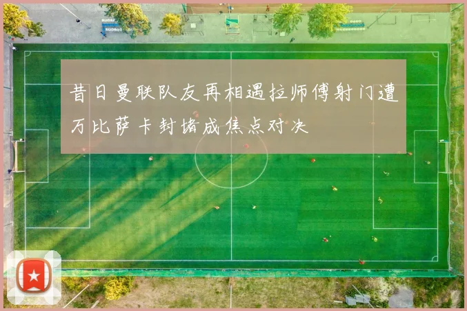 昔日曼联队友再相遇拉师傅射门遭万比萨卡封堵成焦点对决