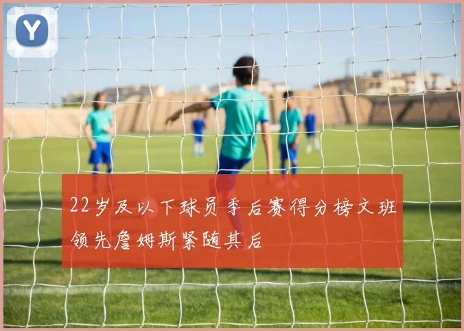 22岁及以下球员季后赛得分榜文班领先詹姆斯紧随其后