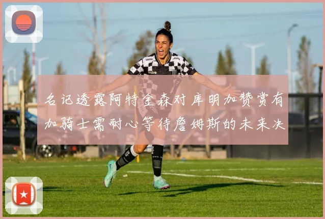 名记透露阿特金森对库明加赞赏有加骑士需耐心等待詹姆斯的未来决定