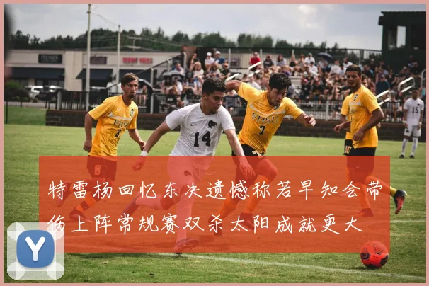 特雷杨回忆东决遗憾称若早知会带伤上阵常规赛双杀太阳成就更大