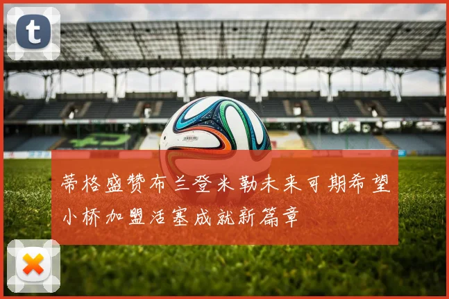 蒂格盛赞布兰登米勒未来可期希望小桥加盟活塞成就新篇章