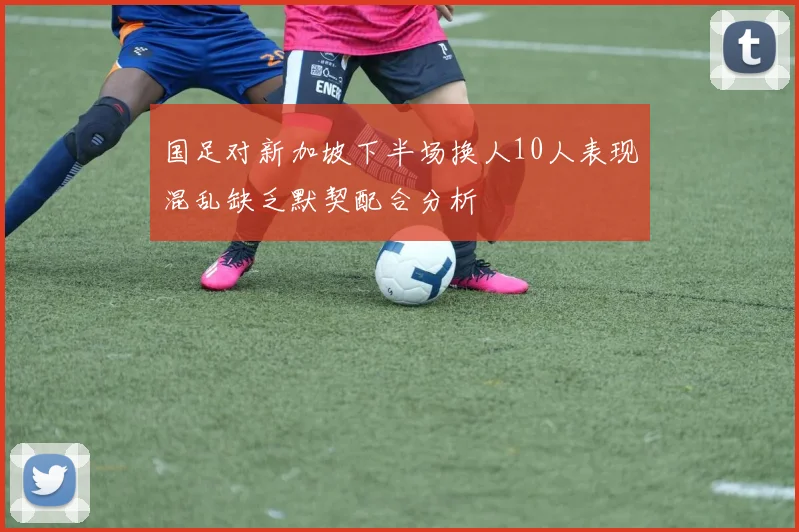 国足对新加坡下半场换人10人表现混乱缺乏默契配合分析