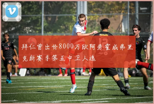 拜仁曾出价8000万欧阿劳霍成弗里克新赛季第五中卫人选