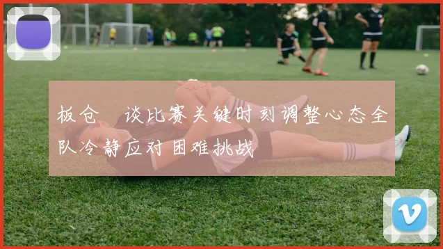 板仓滉谈比赛关键时刻调整心态全队冷静应对困难挑战