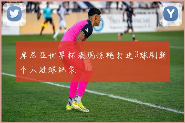 库尼亚世界杯表现惊艳打进3球刷新个人进球纪录
