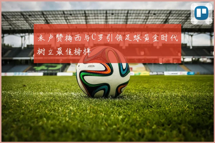 米卢赞梅西与C罗引领足球黄金时代树立最佳榜样