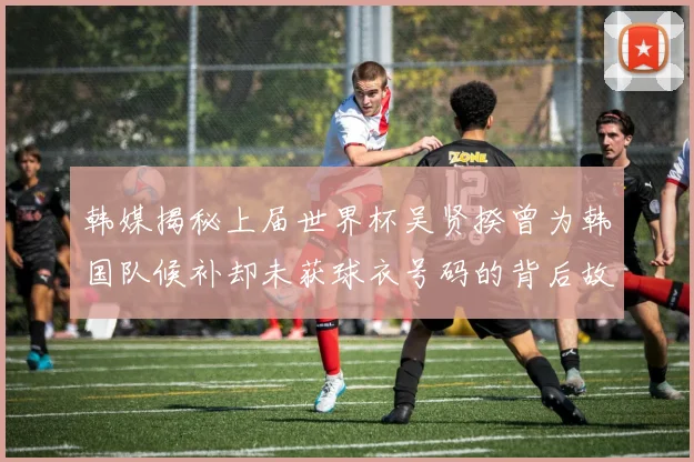 韩媒揭秘上届世界杯吴贤揆曾为韩国队候补却未获球衣号码的背后故事