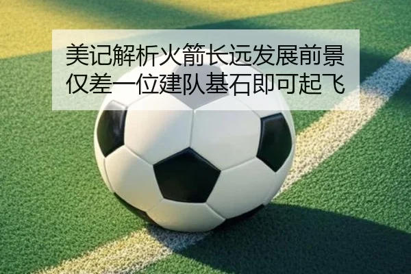 美记解析火箭长远发展前景 仅差一位建队基石即可起飞